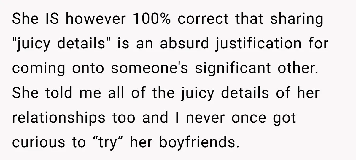 She Thought Her Boyfriend and Best Friend Were Sharing a Wild Joke, Until They Actually Slept Together She IS however 100% correct that sharing "juicy details" is an absurd justification for coming onto someone's significant other. She told me all of the juicy details of her relationships...