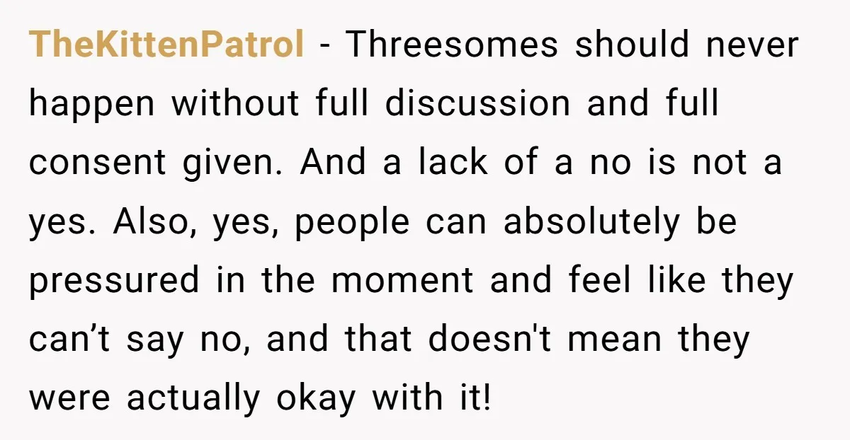 She Thought Her Boyfriend and Best Friend Were Sharing a Wild Joke, Until They Actually Slept Together TheKittenPatrol − Threesomes should never happen without full discussion and full consent given. And a lack of a no is not a yes. Also, yes, people can absolutely be pressured...
