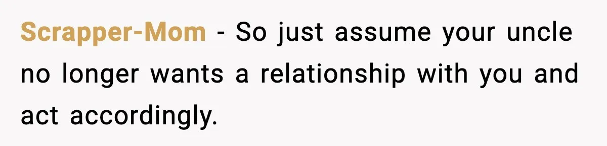 Scrapper-Mom − So just assume your uncle no longer wants a relationship with you and act accordingly.