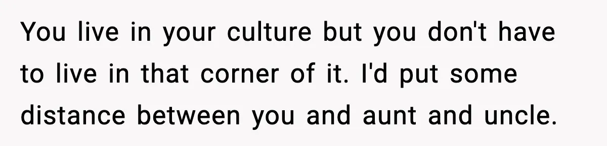 You live in your culture but you don't have to live in that corner of it. I'd put some distance between you and aunt and uncle.