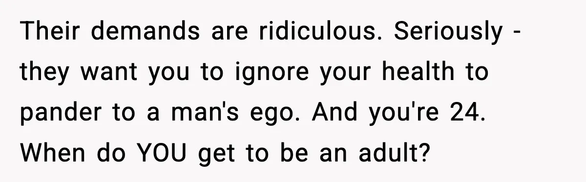 Their demands are ridiculous. Seriously - they want you to ignore your health to pander to a man's ego. And you're 24. When do YOU get to be an adult?