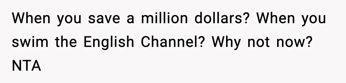 When you save a million dollars? When you swim the English Channel? Why not now? NTA