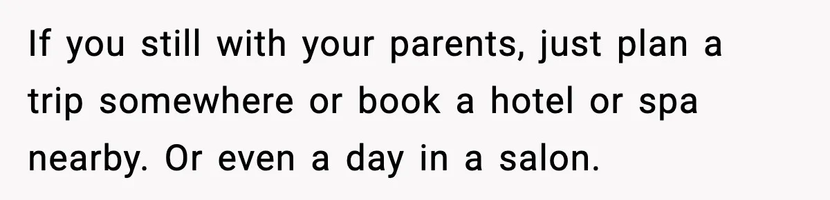 If you still with your parents, just plan a trip somewhere or book a hotel or spa nearby. Or even a day in a salon.