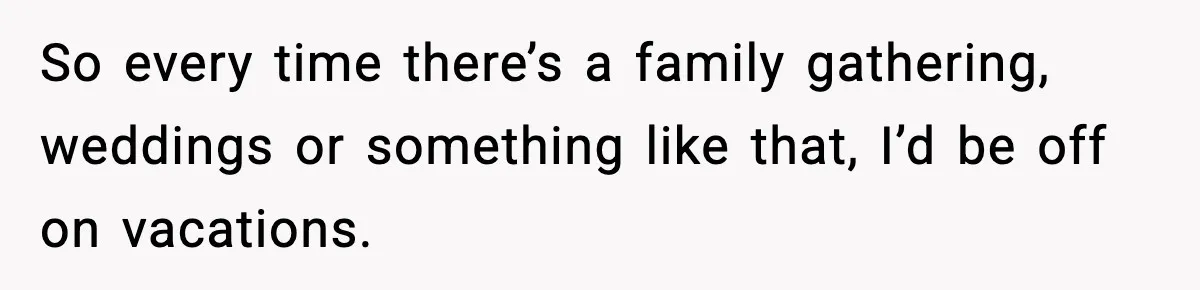 So every time there’s a family gathering, weddings or something like that, I’d be off on vacations.