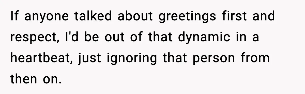 If anyone talked about greetings first and respect, I'd be out of that dynamic in a heartbeat, just ignoring that person from then on.