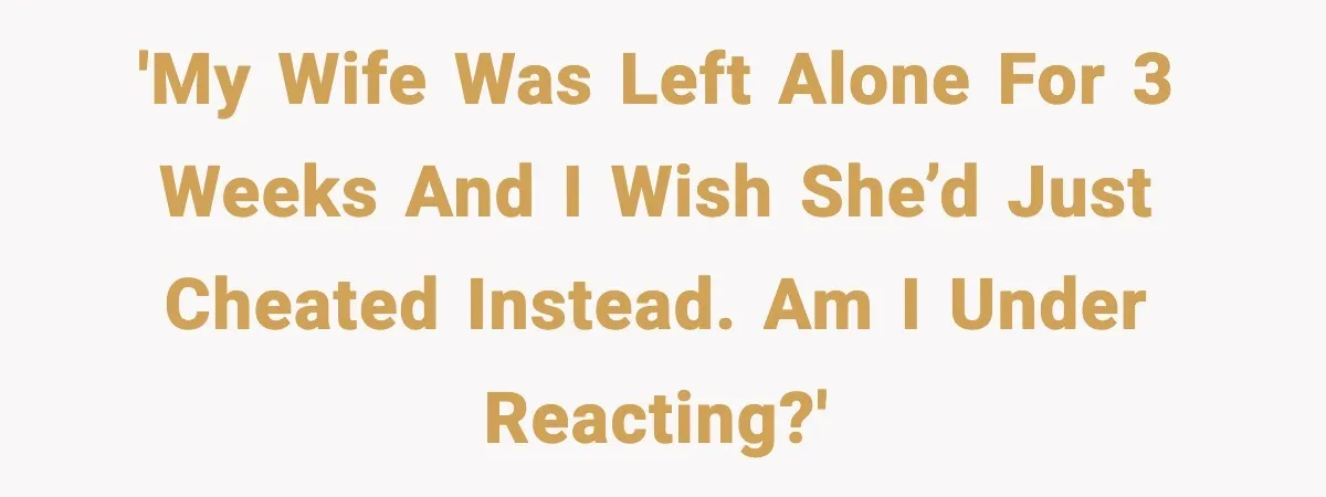 'My wife was left alone for 3 weeks and I wish she’d just cheated instead. Am I Under Reacting?'