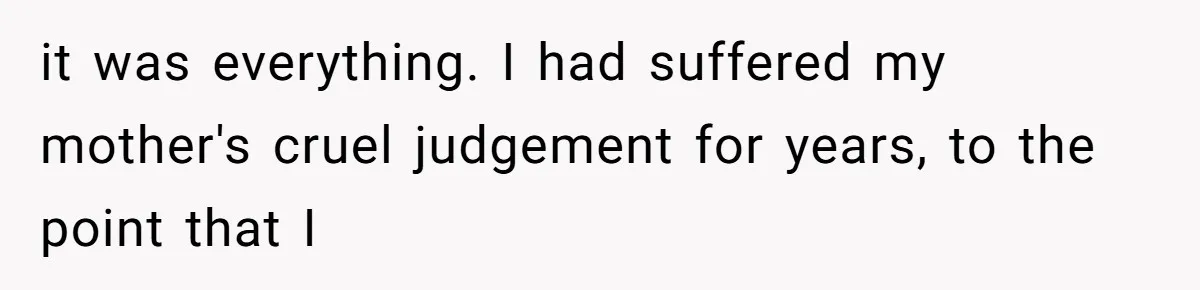 it was everything. I had suffered my mother's cruel judgement for years, to the point that I
