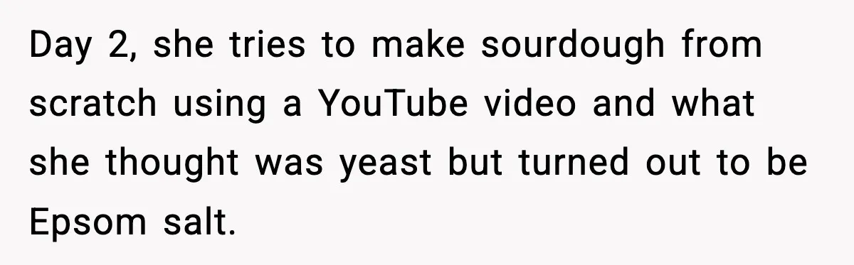 Day 2, she tries to make sourdough from scratch using a YouTube video and what she thought was yeast but turned out to be Epsom salt.