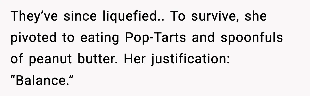 They’ve since liquefied.. To survive, she pivoted to eating Pop-Tarts and spoonfuls of peanut butter. Her justification: “Balance.”