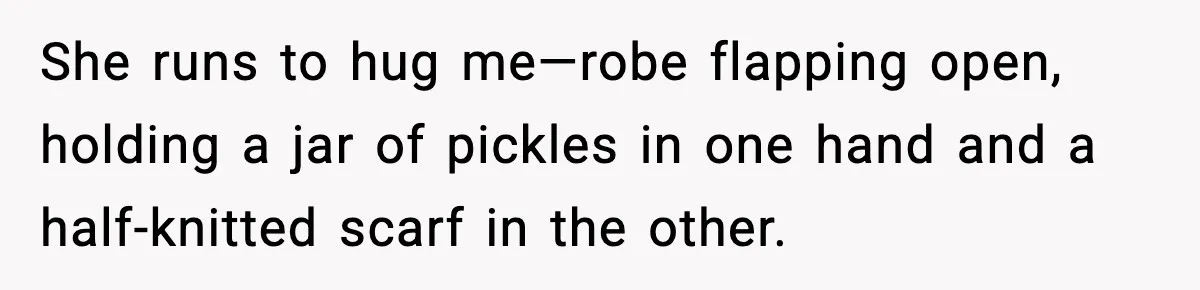 She runs to hug me—robe flapping open, holding a jar of pickles in one hand and a half-knitted scarf in the other.