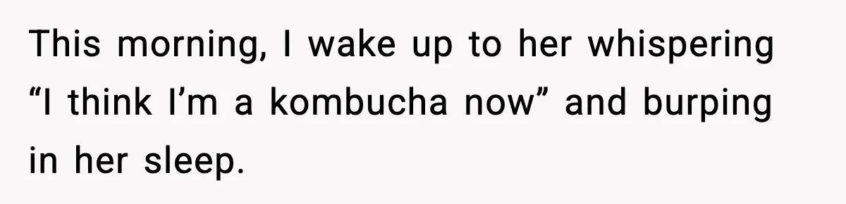 This morning, I wake up to her whispering “I think I’m a kombucha now” and burping in her sleep.
