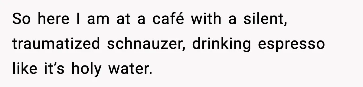 So here I am at a café with a silent, traumatized schnauzer, drinking espresso like it’s holy water.