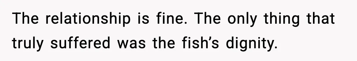 The relationship is fine. The only thing that truly suffered was the fish’s dignity.