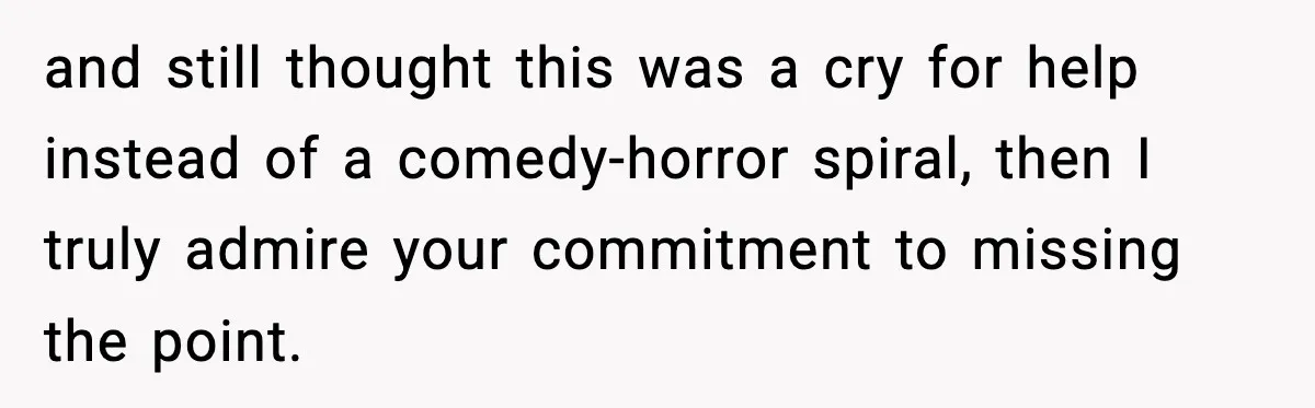 and still thought this was a cry for help instead of a comedy-horror spiral, then I truly admire your commitment to missing the point.