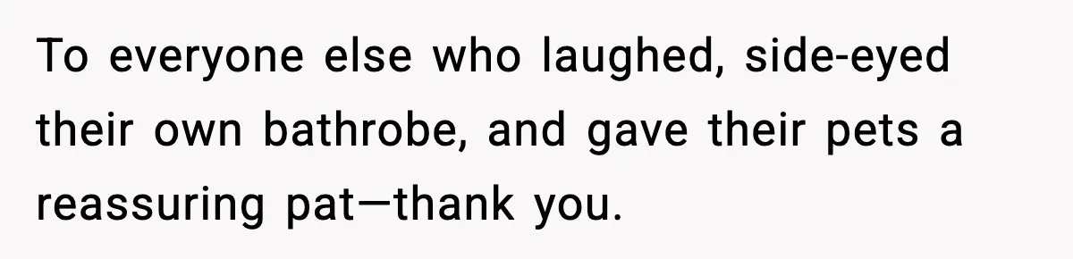 To everyone else who laughed, side-eyed their own bathrobe, and gave their pets a reassuring pat—thank you.