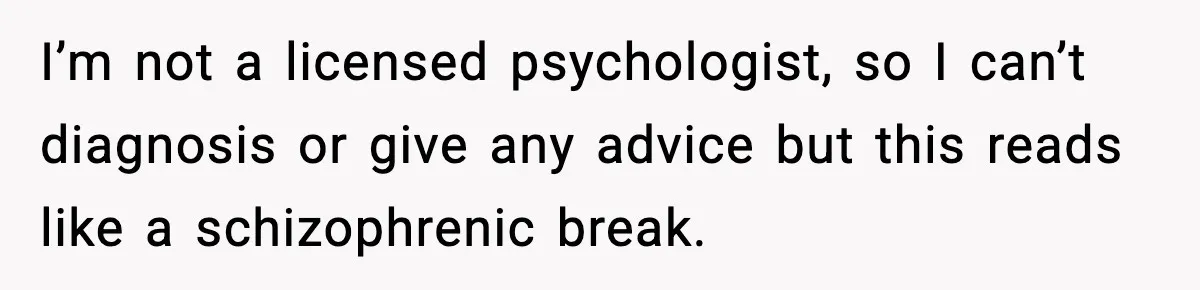 I’m not a licensed psychologist, so I can’t diagnosis or give any advice but this reads like a schizophrenic break.