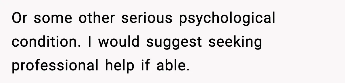Or some other serious psychological condition. I would suggest seeking professional help if able.