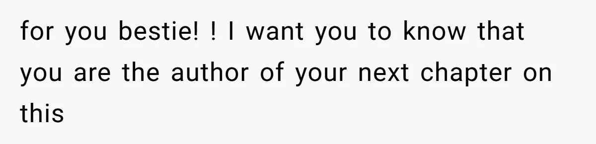 for you bestie! ! I want you to know that you are the author of your next chapter on this
