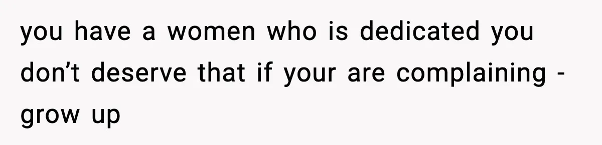 you have a women who is dedicated you don’t deserve that if your are complaining - grow up