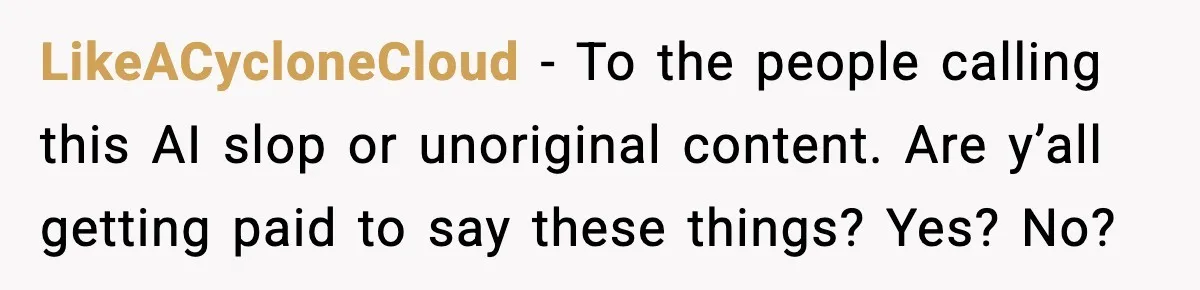 LikeACycloneCloud − To the people calling this AI slop or unoriginal content. Are y’all getting paid to say these things? Yes? No?
