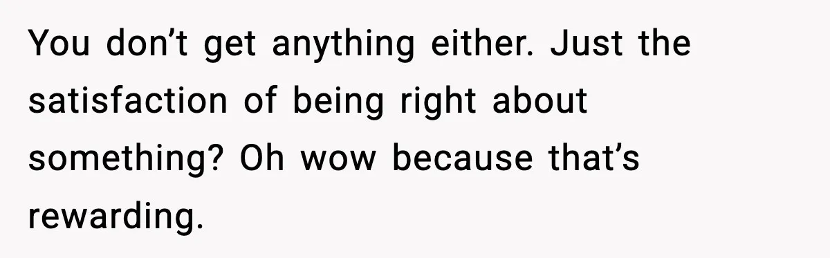 You don’t get anything either. Just the satisfaction of being right about something? Oh wow because that’s rewarding.