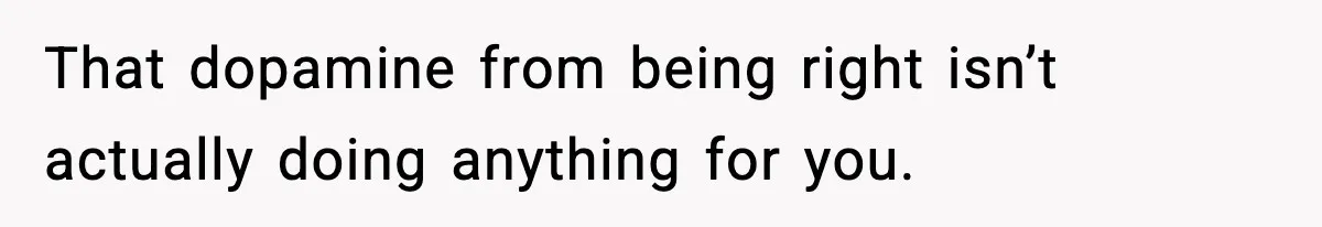 That dopamine from being right isn’t actually doing anything for you.