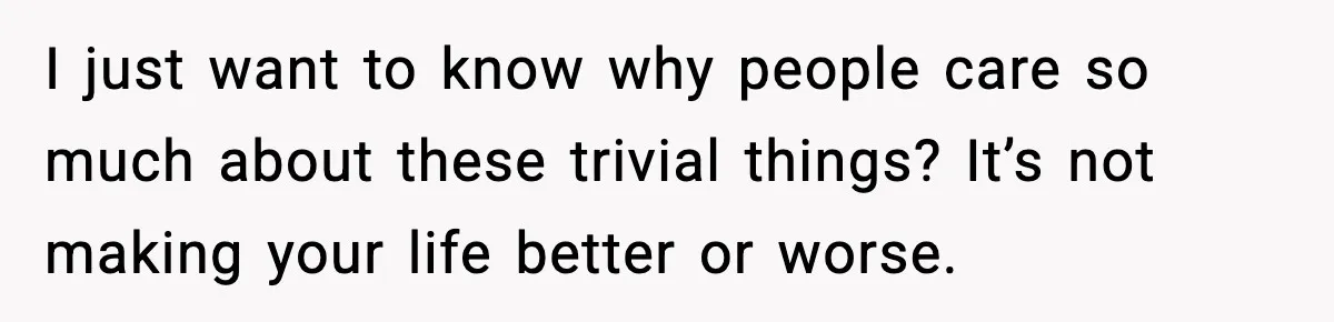 I just want to know why people care so much about these trivial things? It’s not making your life better or worse.