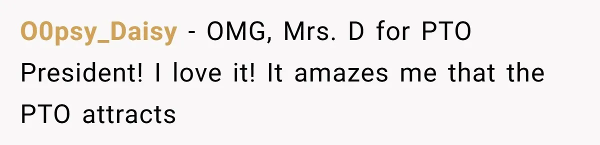 O0psy_Daisy − OMG, Mrs. D for PTO President! I love it! It amazes me that the PTO attracts