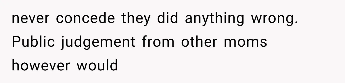 never concede they did anything wrong. Public judgement from other moms however would