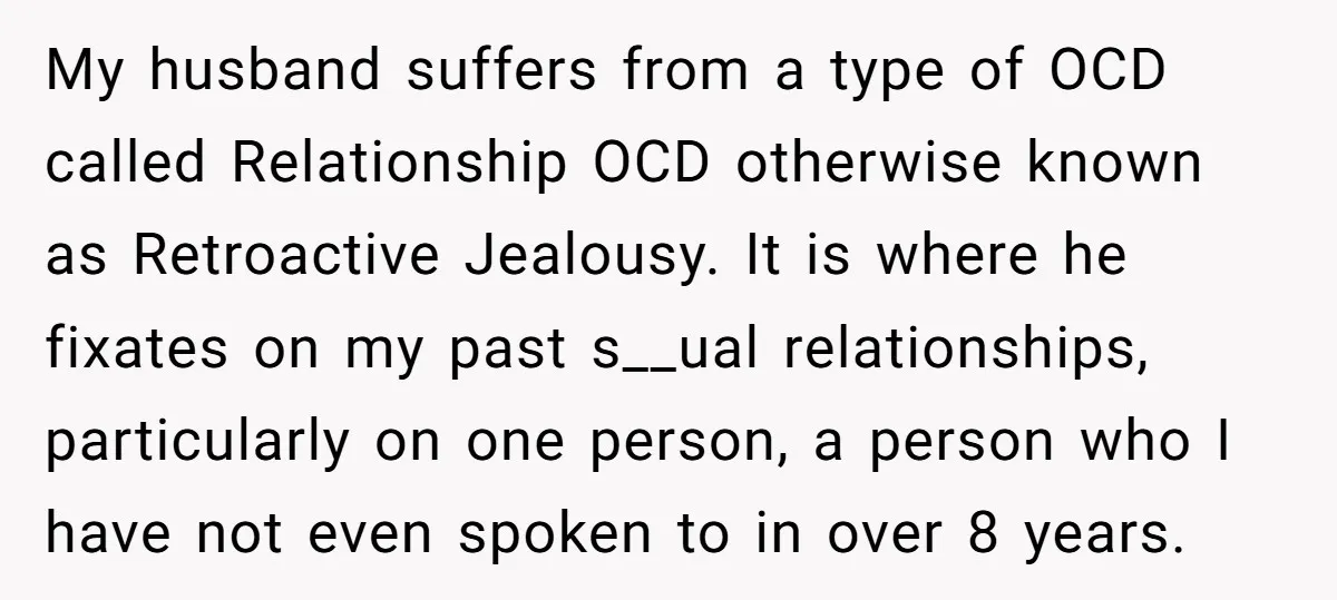 He Threatened Divorce After His Wife Asked for Space, But His Real Problem Was Never Her My husband suffers from a type of OCD called Relationship OCD otherwise known as Retroactive Jealousy. It is where he fixates on my past s__ual relationships, particularly on one person,...
