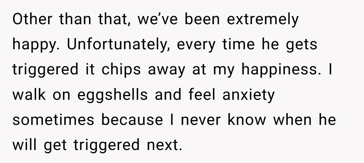 He Threatened Divorce After His Wife Asked for Space, But His Real Problem Was Never Her Other than that, we’ve been extremely happy. Unfortunately, every time he gets triggered it chips away at my happiness. I walk on eggshells and feel anxiety sometimes because I never...