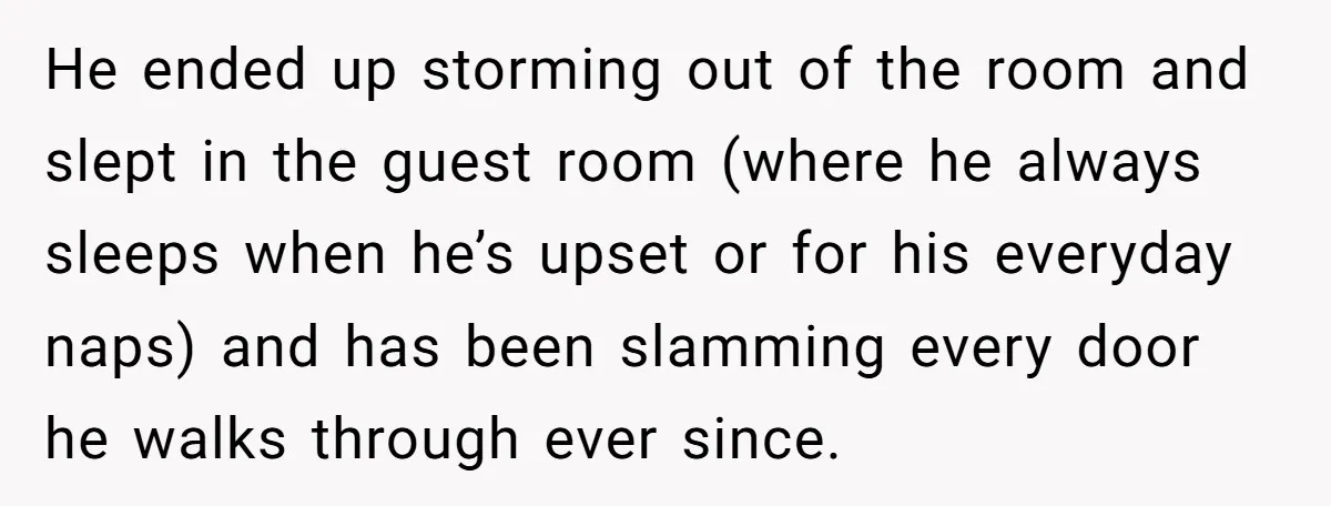 He Threatened Divorce After His Wife Asked for Space, But His Real Problem Was Never Her He ended up storming out of the room and slept in the guest room (where he always sleeps when he’s upset or for his everyday naps) and has been slamming...
