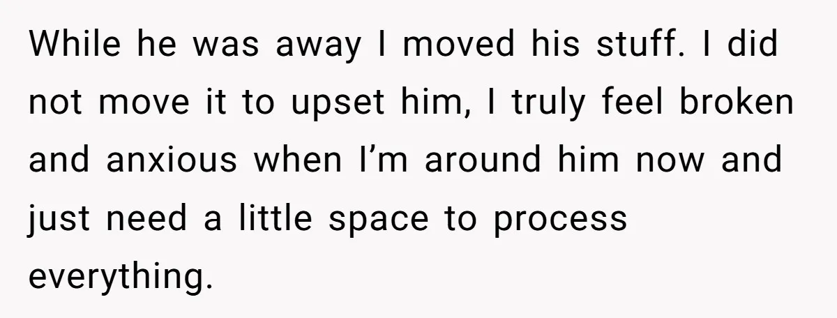 He Threatened Divorce After His Wife Asked for Space, But His Real Problem Was Never Her While he was away I moved his stuff. I did not move it to upset him, I truly feel broken and anxious when I’m around him now and just need...