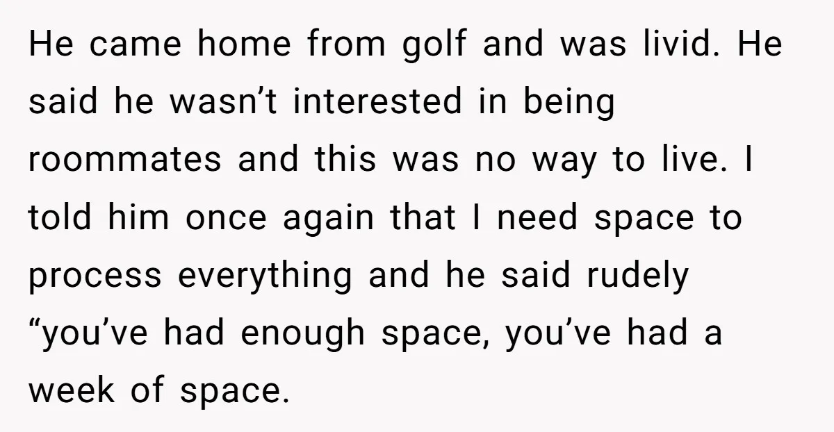 He Threatened Divorce After His Wife Asked for Space, But His Real Problem Was Never Her He came home from golf and was livid. He said he wasn’t interested in being roommates and this was no way to live. I told him once again that I...