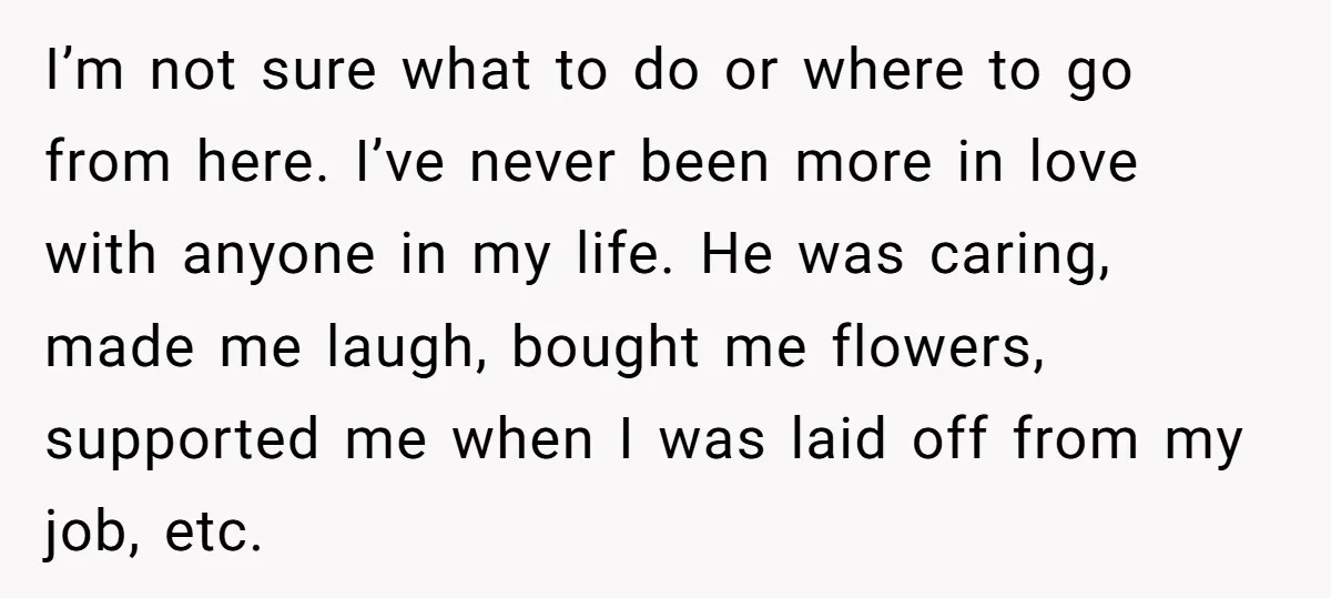 He Threatened Divorce After His Wife Asked for Space, But His Real Problem Was Never Her I’m not sure what to do or where to go from here. I’ve never been more in love with anyone in my life. He was caring, made me laugh, bought...