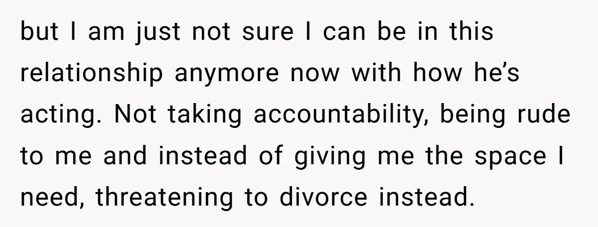 He Threatened Divorce After His Wife Asked for Space, But His Real Problem Was Never Her but I am just not sure I can be in this relationship anymore now with how he’s acting. Not taking accountability, being rude to me and instead of giving me...