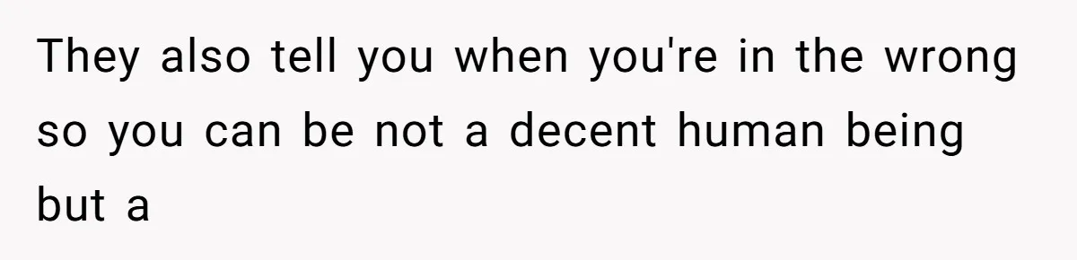 They also tell you when you're in the wrong so you can be not a decent human being but a