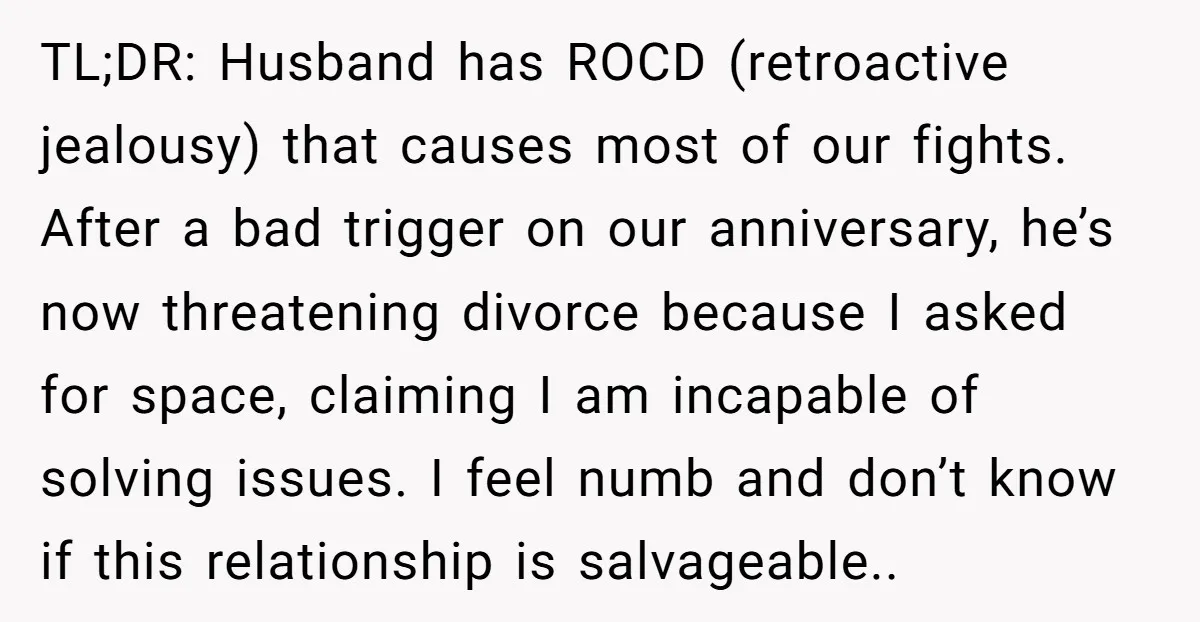 He Threatened Divorce After His Wife Asked for Space, But His Real Problem Was Never Her TL;DR: Husband has ROCD (retroactive jealousy) that causes most of our fights. After a bad trigger on our anniversary, he’s now threatening divorce because I asked for space, claiming I...