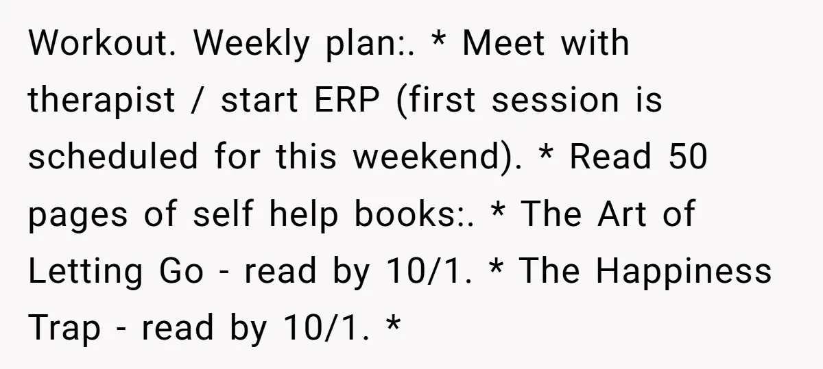 He Threatened Divorce After His Wife Asked for Space, But His Real Problem Was Never Her Workout. Weekly plan:. * Meet with therapist / start ERP (first session is scheduled for this weekend). * Read 50 pages of self help books:. * The Art of Letting...