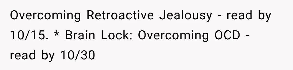 He Threatened Divorce After His Wife Asked for Space, But His Real Problem Was Never Her Overcoming Retroactive Jealousy - read by 10/15. * Brain Lock: Overcoming OCD - read by 10/30