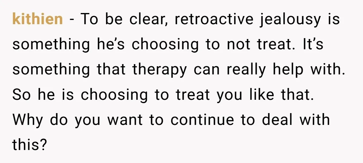 He Threatened Divorce After His Wife Asked for Space, But His Real Problem Was Never Her kithien − To be clear, retroactive jealousy is something he’s choosing to not treat. It’s something that therapy can really help with. So he is choosing to treat you like...