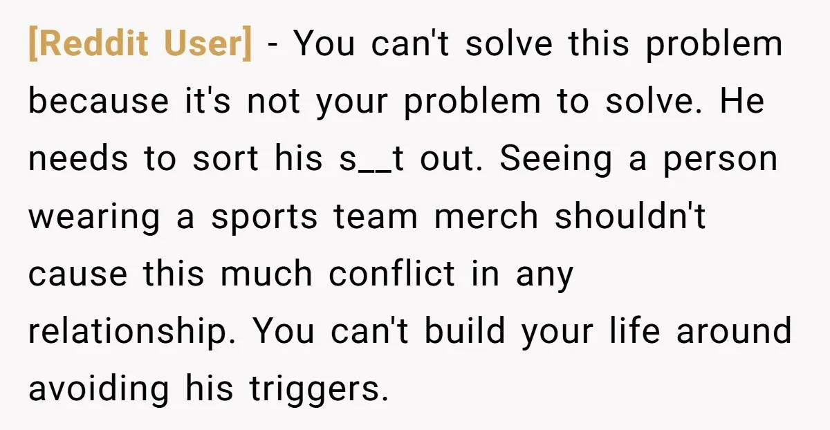 [Reddit User] − You can't solve this problem because it's not your problem to solve. He needs to sort his s__t out. Seeing a person wearing a sports team merch...