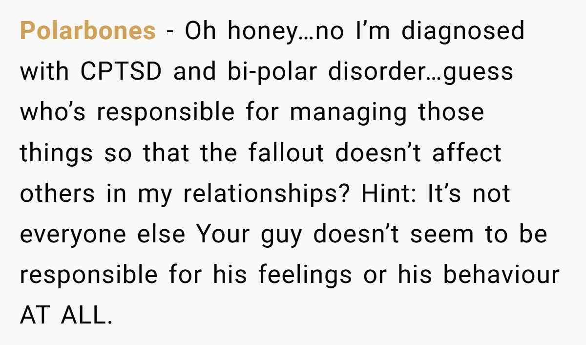 He Threatened Divorce After His Wife Asked for Space, But His Real Problem Was Never Her Polarbones − Oh honey…no I’m diagnosed with CPTSD and bi-polar disorder…guess who’s responsible for managing those things so that the fallout doesn’t affect others in my relationships? Hint: It’s not...