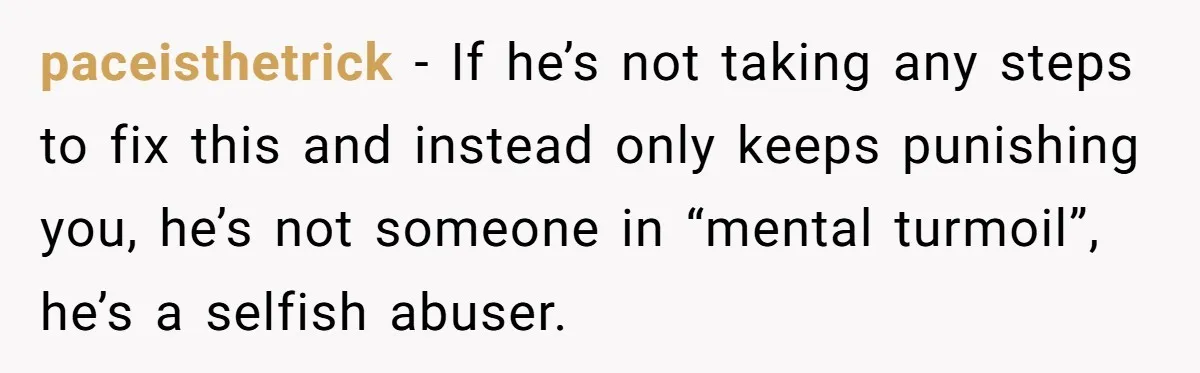 He Threatened Divorce After His Wife Asked for Space, But His Real Problem Was Never Her paceisthetrick − If he’s not taking any steps to fix this and instead only keeps punishing you, he’s not someone in “mental turmoil”, he’s a selfish abuser.