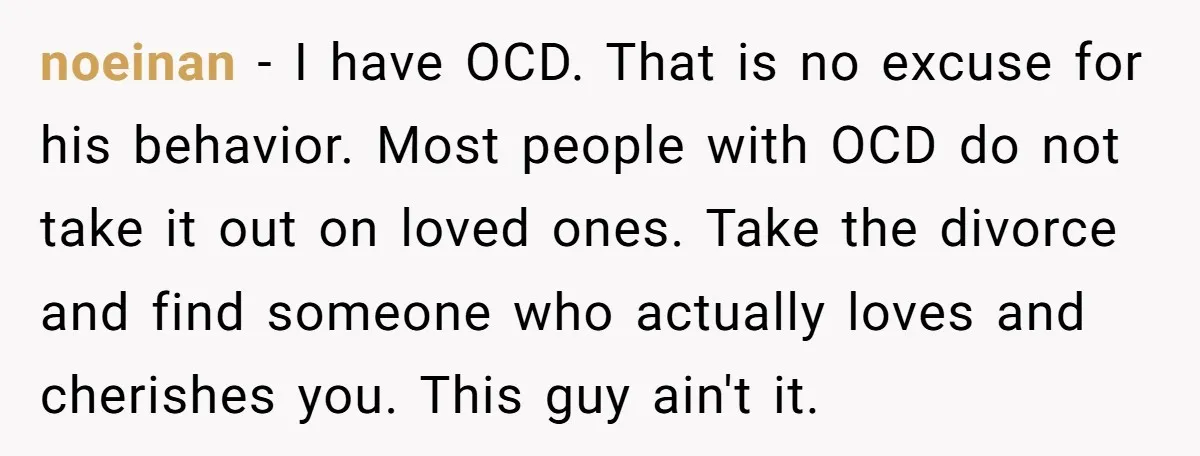 He Threatened Divorce After His Wife Asked for Space, But His Real Problem Was Never Her noeinan − I have OCD. That is no excuse for his behavior. Most people with OCD do not take it out on loved ones. Take the divorce and find someone...