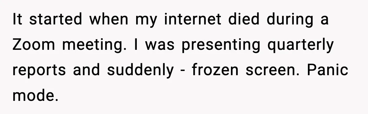 It started when my internet died during a Zoom meeting. I was presenting quarterly reports and suddenly - frozen screen. Panic mode.