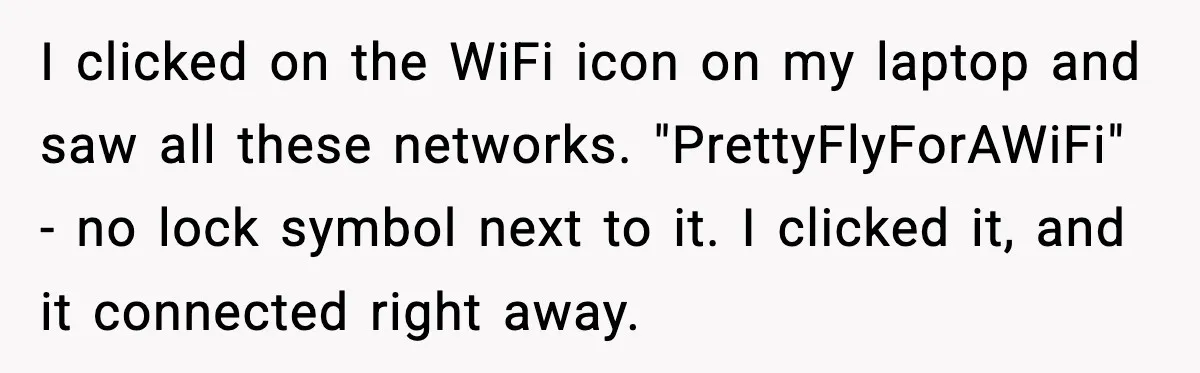 I clicked on the WiFi icon on my laptop and saw all these networks. "PrettyFlyForAWiFi" - no lock symbol next to it. I clicked it, and it connected right away.
