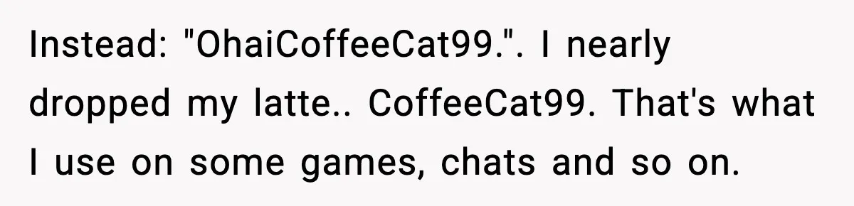 Instead: "OhaiCoffeeCat99.". I nearly dropped my latte.. CoffeeCat99. That's what I use on some games, chats and so on.