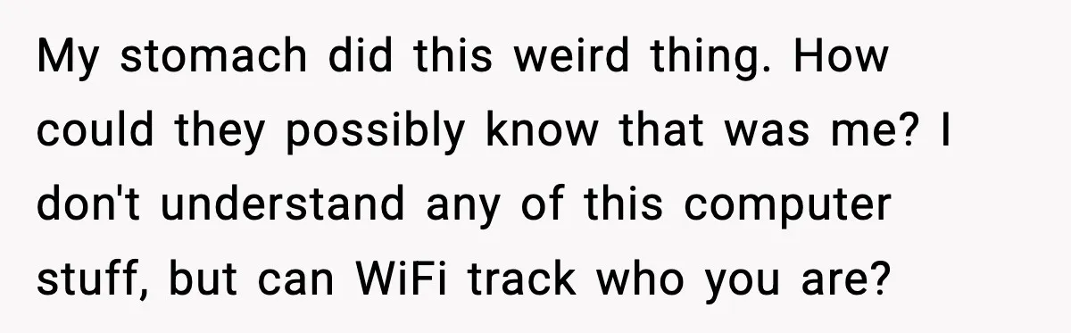 My stomach did this weird thing. How could they possibly know that was me? I don't understand any of this computer stuff, but can WiFi track who you are?