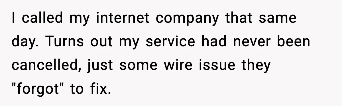 I called my internet company that same day. Turns out my service had never been cancelled, just some wire issue they "forgot" to fix.